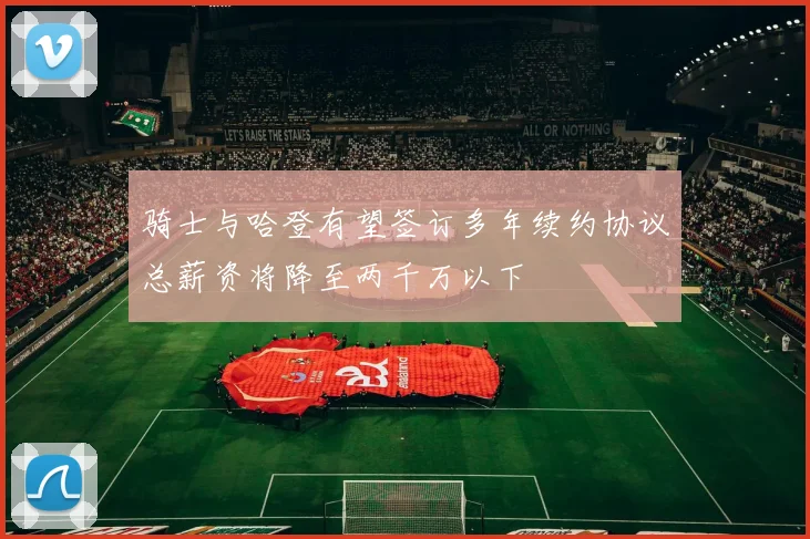 骑士与哈登有望签订多年续约协议总薪资将降至两千万以下