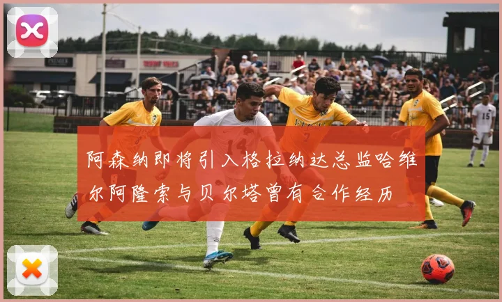 阿森纳即将引入格拉纳达总监哈维尔阿隆索与贝尔塔曾有合作经历