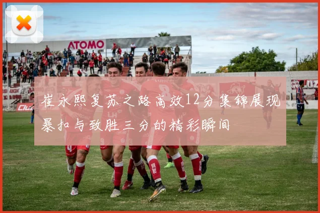 崔永熙复苏之路高效12分集锦展现暴扣与致胜三分的精彩瞬间