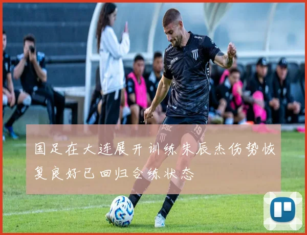 国足在大连展开训练朱辰杰伤势恢复良好已回归合练状态
