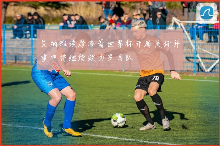 艾纳维谈摩洛哥世界杯开局良好并重申将继续效力罗马队